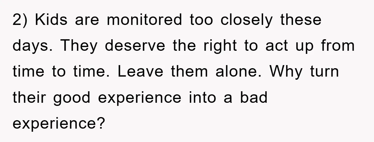2) Kids are monitored too closely these days. They deserve the right to act up from time to time. Leave them alone. Why turn their good experience into a bad...