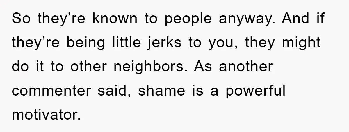 So they’re known to people anyway. And if they’re being little jerks to you, they might do it to other neighbors. As another commenter said, shame is a powerful motivator.