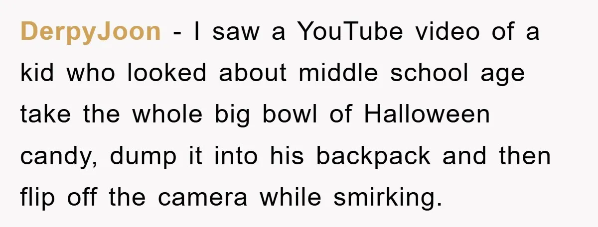 DerpyJoon − I saw a YouTube video of a kid who looked about middle school age take the whole big bowl of Halloween candy, dump it into his backpack and...