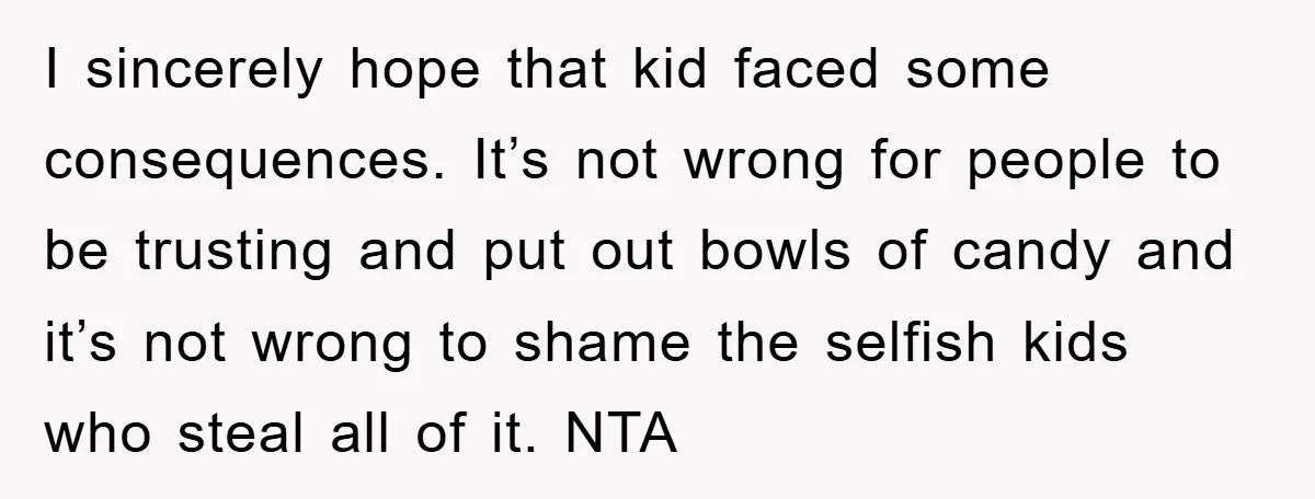 I sincerely hope that kid faced some consequences. It’s not wrong for people to be trusting and put out bowls of candy and it’s not wrong to shame the selfish...