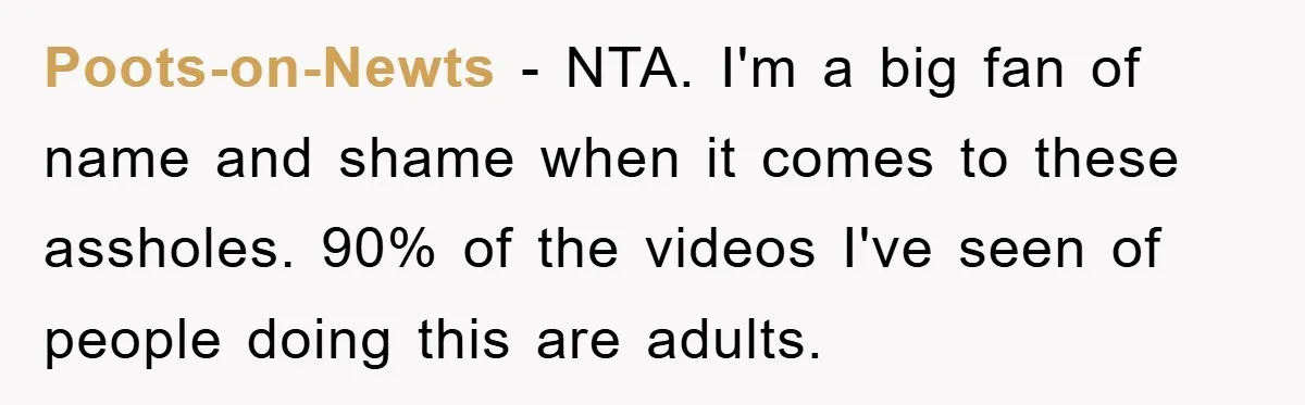 Poots-on-Newts − NTA. I'm a big fan of name and shame when it comes to these assholes. 90% of the videos I've seen of people doing this are adults.