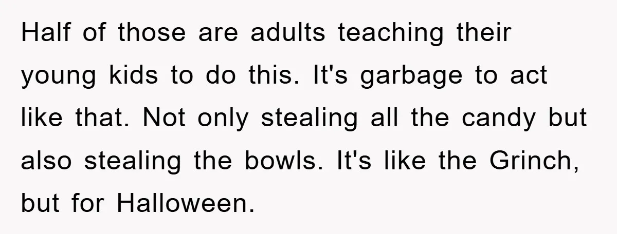 Half of those are adults teaching their young kids to do this. It's garbage to act like that. Not only stealing all the candy but also stealing the bowls. It's...