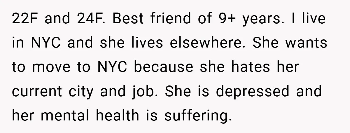 22F and 24F. Best friend of 9+ years. I live in NYC and she lives elsewhere. She wants to move to NYC because she hates her current city and job....