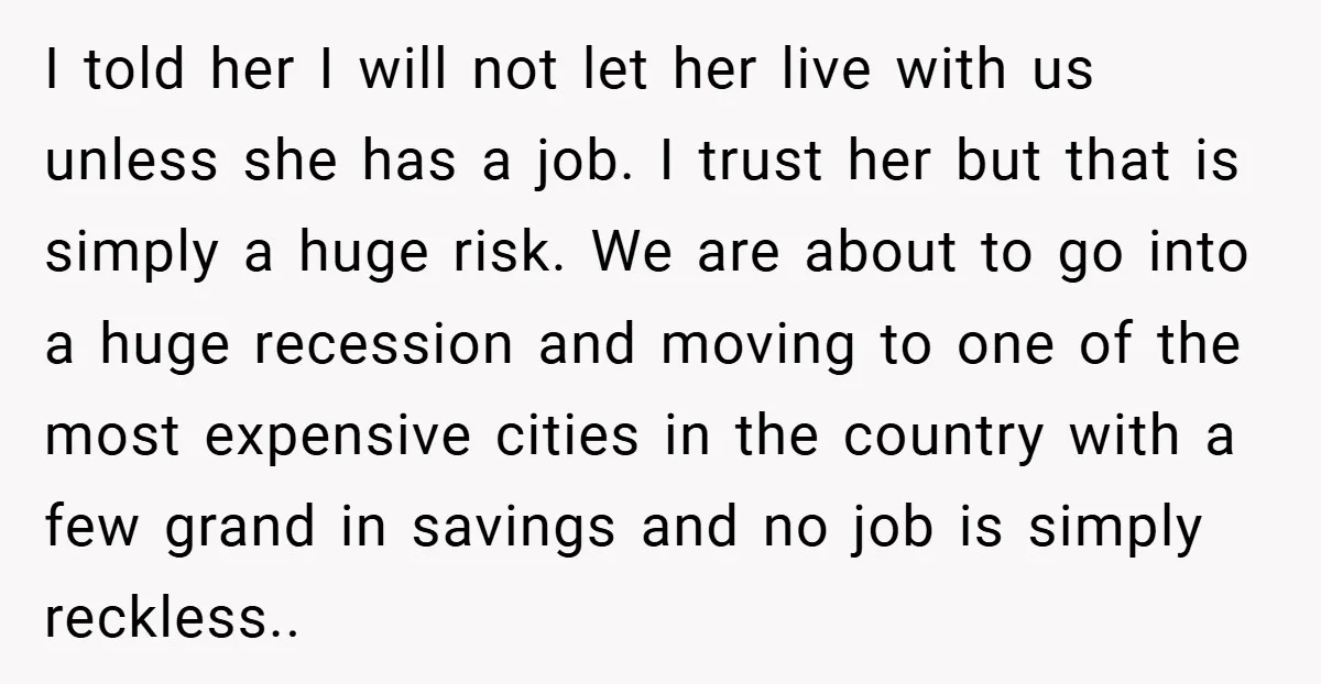 I told her I will not let her live with us unless she has a job. I trust her but that is simply a huge risk. We are about to...