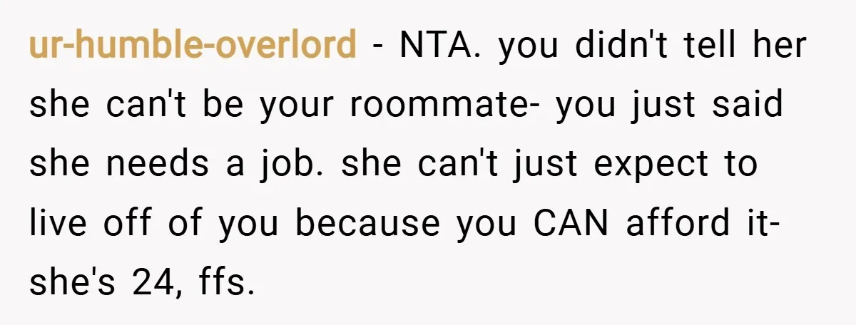ur-humble-overlord − NTA. you didn't tell her she can't be your roommate- you just said she needs a job. she can't just expect to live off of you because you...