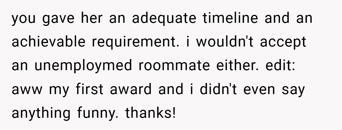 you gave her an adequate timeline and an achievable requirement. i wouldn't accept an unemploymed roommate either. edit: aww my first award and i didn't even say anything funny. thanks!