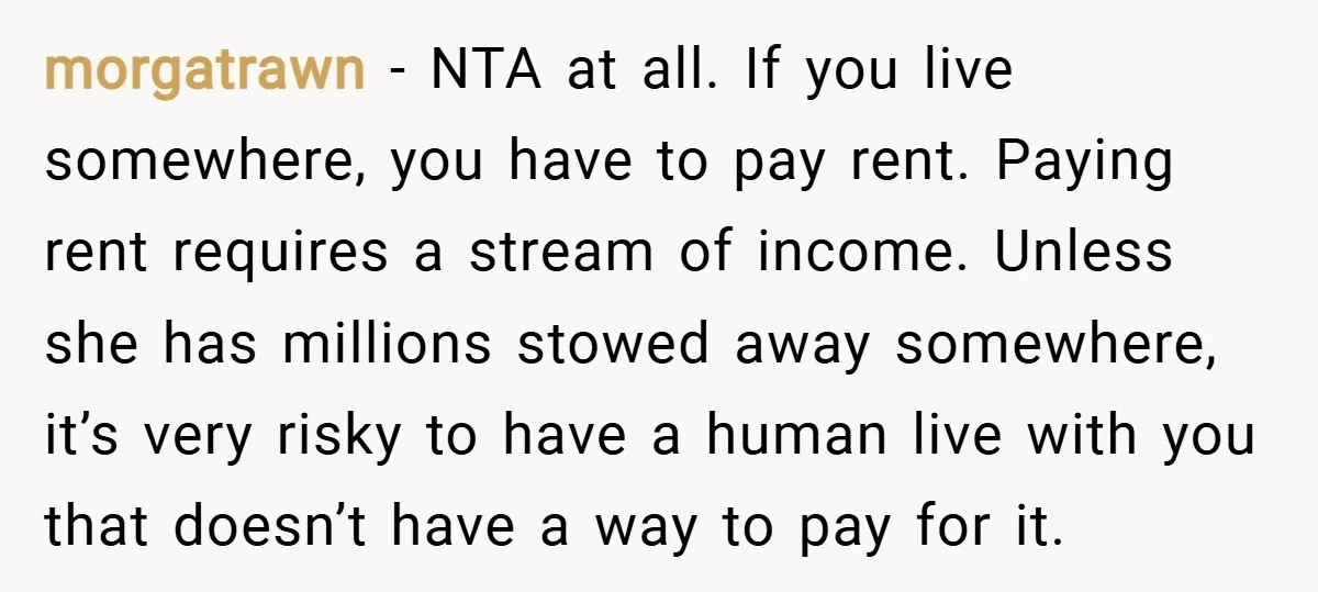 morgatrawn − NTA at all. If you live somewhere, you have to pay rent. Paying rent requires a stream of income. Unless she has millions stowed away somewhere, it’s very...