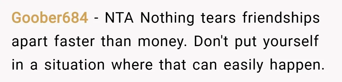 Goober684 − NTA Nothing tears friendships apart faster than money. Don't put yourself in a situation where that can easily happen.