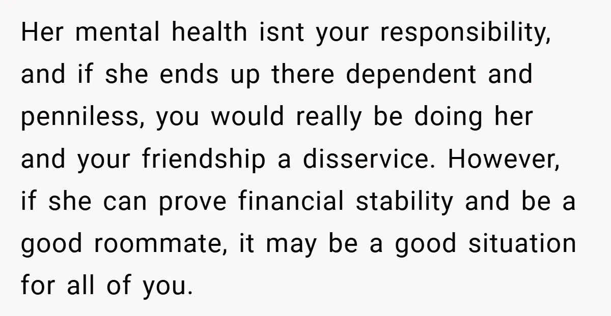 Her mental health isnt your responsibility, and if she ends up there dependent and penniless, you would really be doing her and your friendship a disservice. However, if she can...