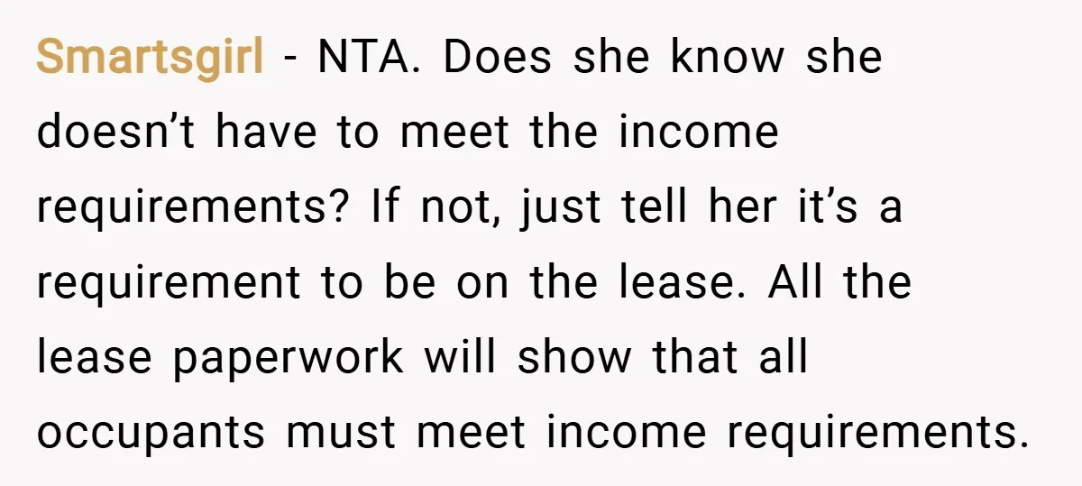 Smartsgirl − NTA. Does she know she doesn’t have to meet the income requirements? If not, just tell her it’s a requirement to be on the lease. All the lease...