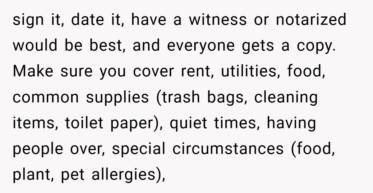 sign it, date it, have a witness or notarized would be best, and everyone gets a copy. Make sure you cover rent, utilities, food, common supplies (trash bags, cleaning items,...