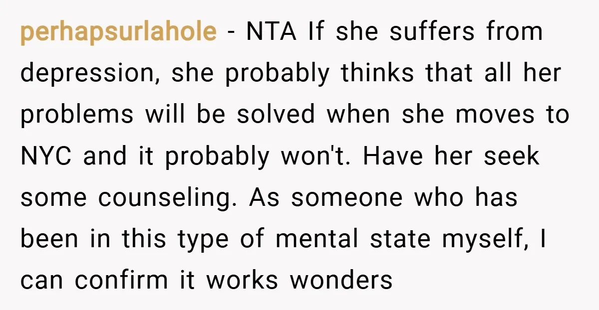 perhapsurlahole − NTA If she suffers from depression, she probably thinks that all her problems will be solved when she moves to NYC and it probably won't. Have her seek...