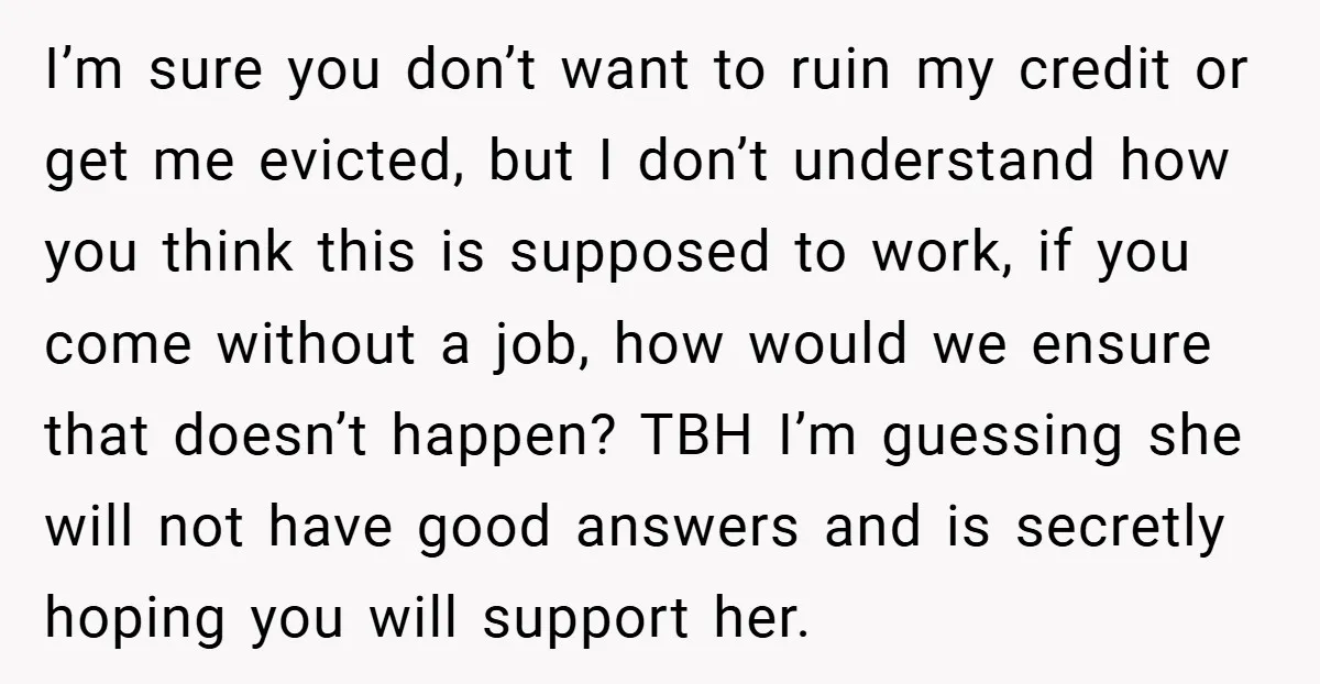 I’m sure you don’t want to ruin my credit or get me evicted, but I don’t understand how you think this is supposed to work, if you come without a...