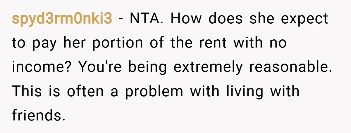 spyd3rm0nki3 − NTA. How does she expect to pay her portion of the rent with no income? You're being extremely reasonable. This is often a problem with living with friends.