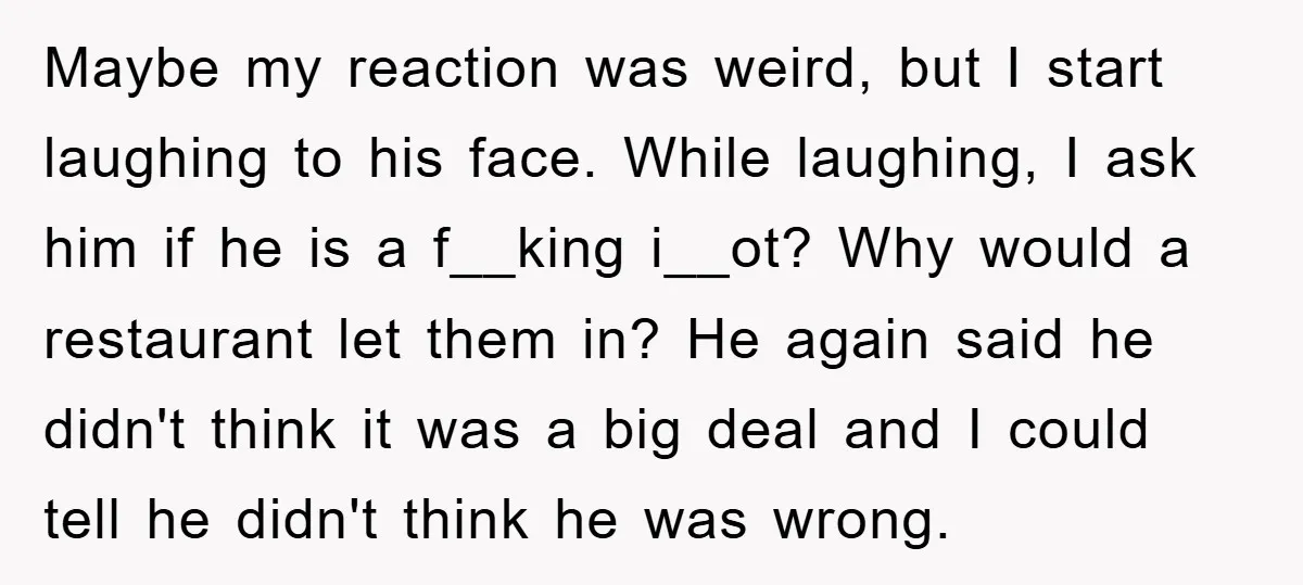 Maybe my reaction was weird, but I start laughing to his face. While laughing, I ask him if he is a f__king i__ot? Why would a restaurant let them in?...