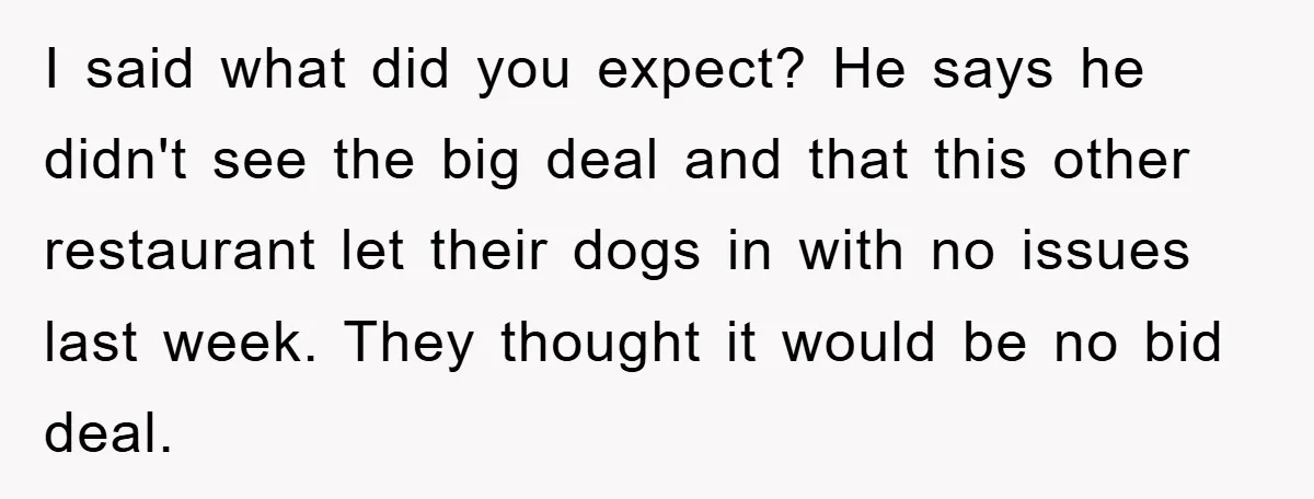 I said what did you expect? He says he didn't see the big deal and that this other restaurant let their dogs in with no issues last week. They thought...