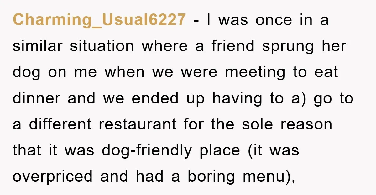 Charming_Usual6227 − I was once in a similar situation where a friend sprung her dog on me when we were meeting to eat dinner and we ended up having to...