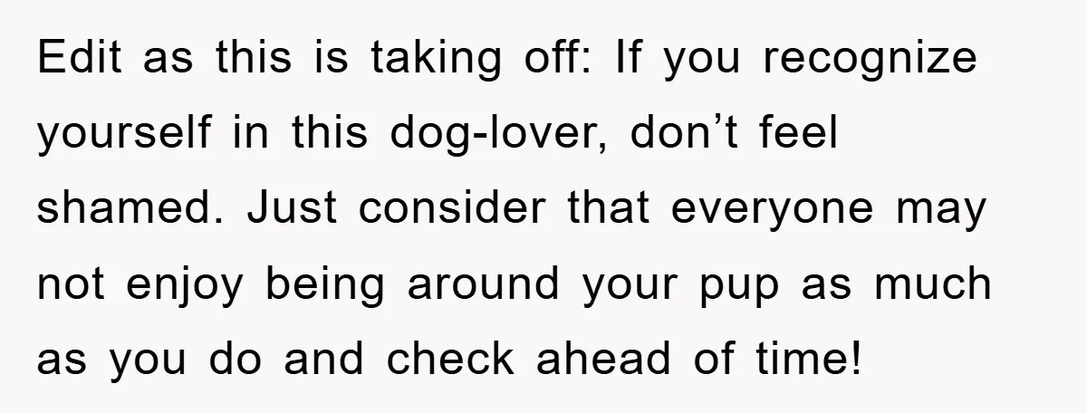 Edit as this is taking off: If you recognize yourself in this dog-lover, don’t feel shamed. Just consider that everyone may not enjoy being around your pup as much as...