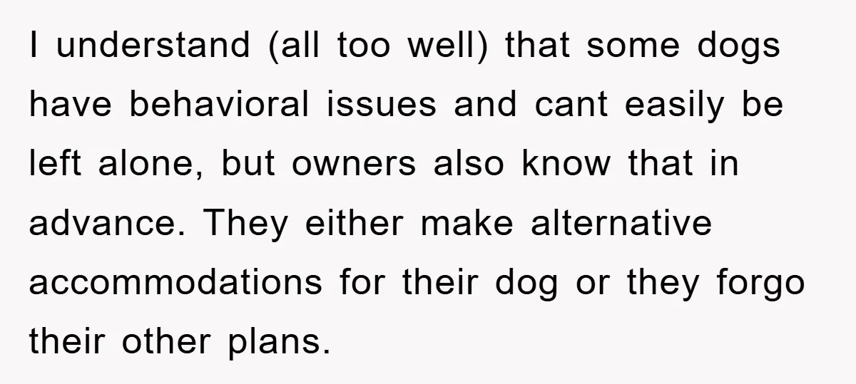 I understand (all too well) that some dogs have behavioral issues and cant easily be left alone, but owners also know that in advance. They either make alternative accommodations for...