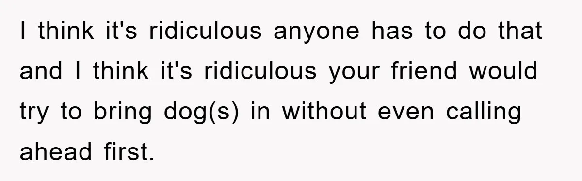 I think it's ridiculous anyone has to do that and I think it's ridiculous your friend would try to bring dog(s) in without even calling ahead first.
