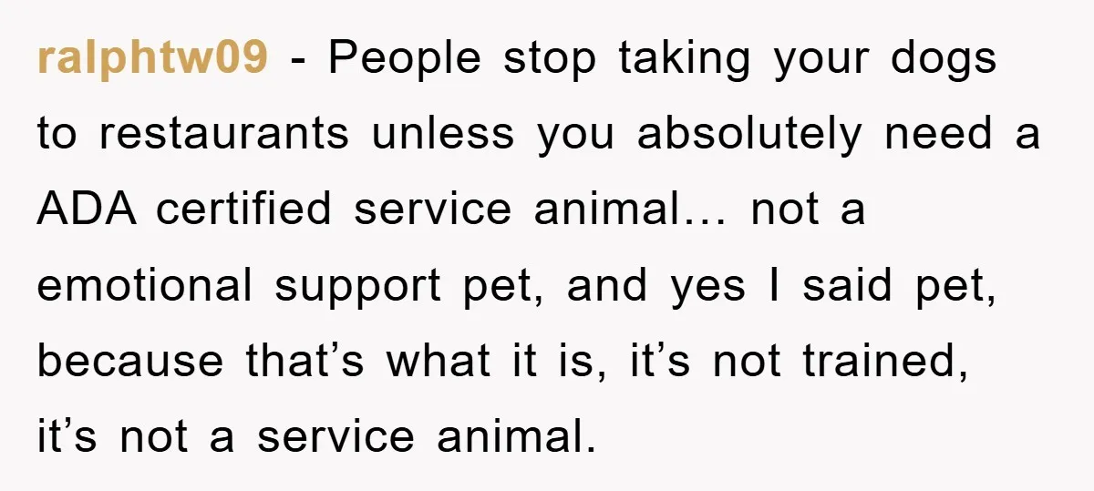 ralphtw09 − People stop taking your dogs to restaurants unless you absolutely need a ADA certified service animal… not a emotional support pet, and yes I said pet, because that’s...