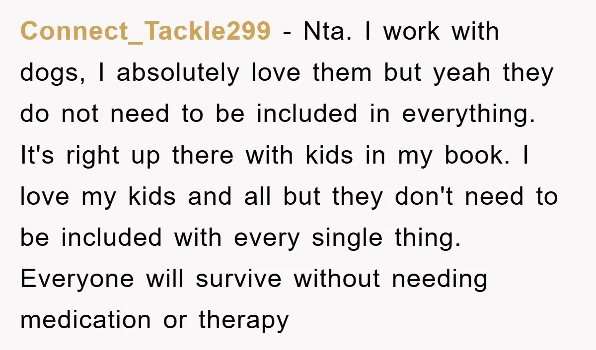 Connect_Tackle299 − Nta. I work with dogs, I absolutely love them but yeah they do not need to be included in everything. It's right up there with kids in my...