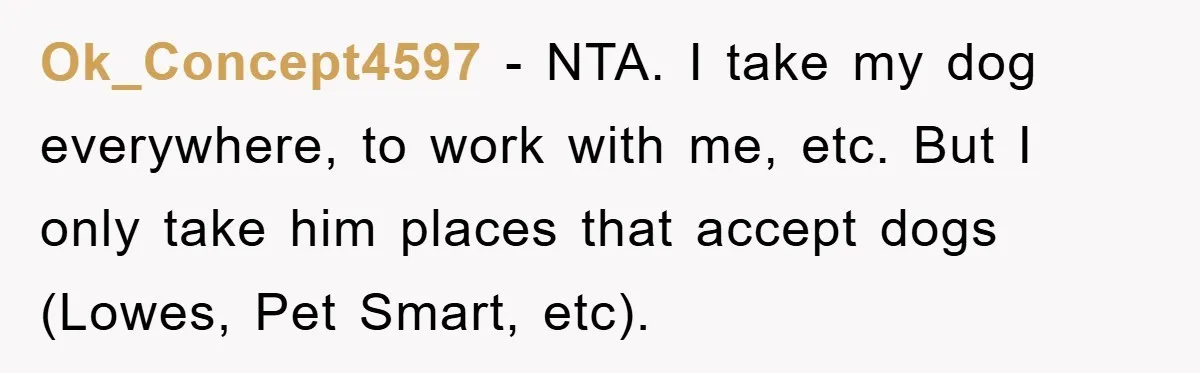 Ok_Concept4597 − NTA. I take my dog everywhere, to work with me, etc. But I only take him places that accept dogs (Lowes, Pet Smart, etc).