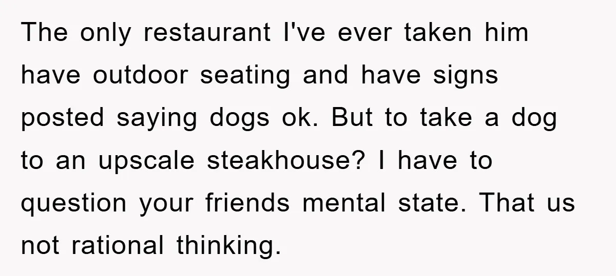 The only restaurant I've ever taken him have outdoor seating and have signs posted saying dogs ok. But to take a dog to an upscale steakhouse? I have to question...