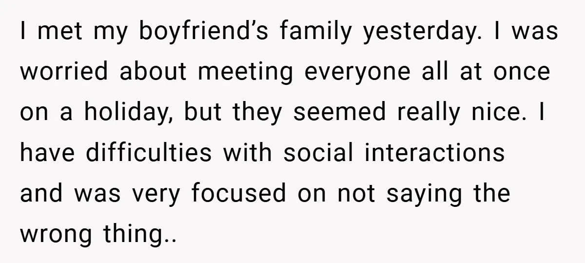 I met my boyfriend’s family yesterday. I was worried about meeting everyone all at once on a holiday, but they seemed really nice. I have difficulties with social interactions and...