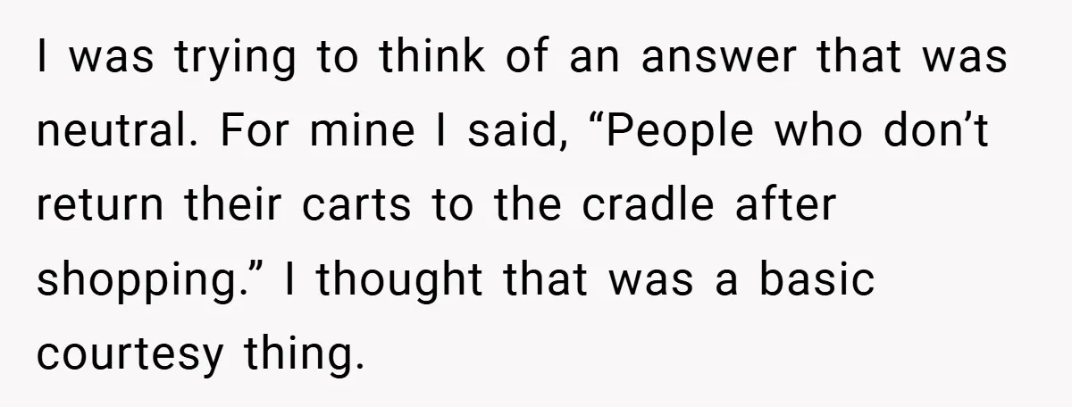 I was trying to think of an answer that was neutral. For mine I said, “People who don’t return their carts to the cradle after shopping.” I thought that was...