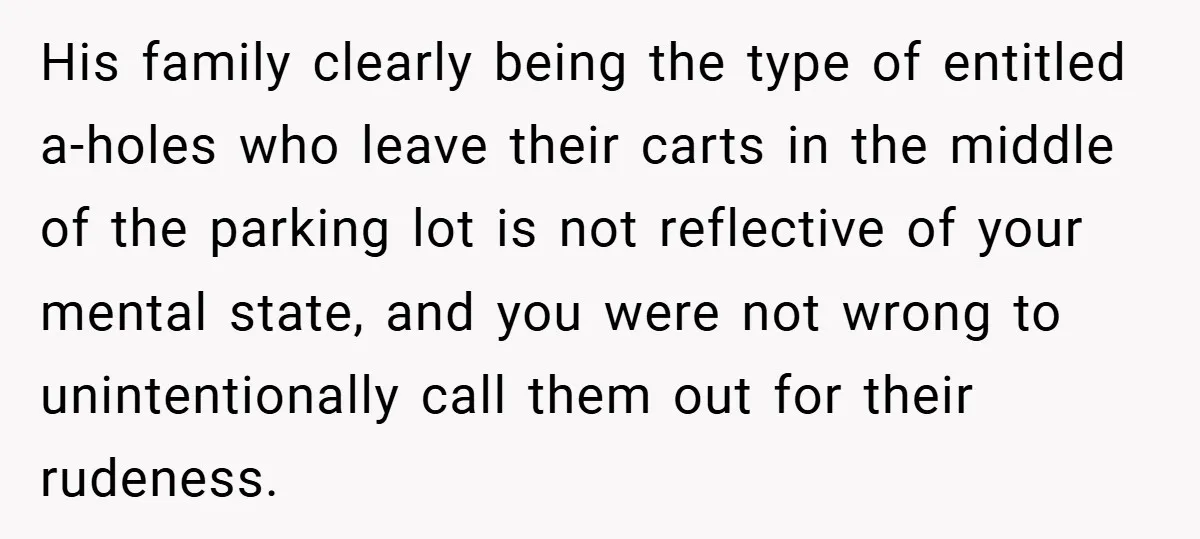 His family clearly being the type of entitled a-holes who leave their carts in the middle of the parking lot is not reflective of your mental state, and you were...