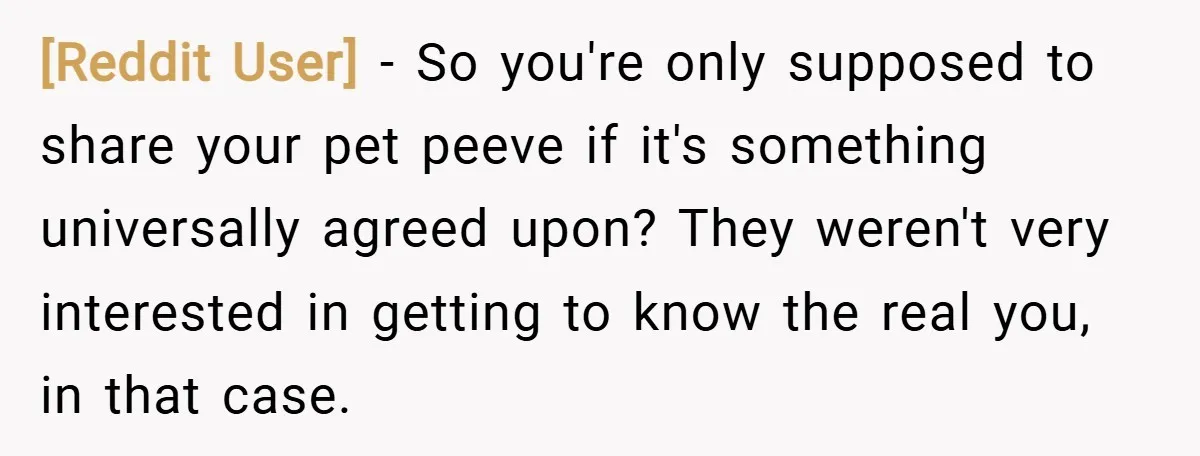 [Reddit User] − So you're only supposed to share your pet peeve if it's something universally agreed upon? They weren't very interested in getting to know the real you, in...