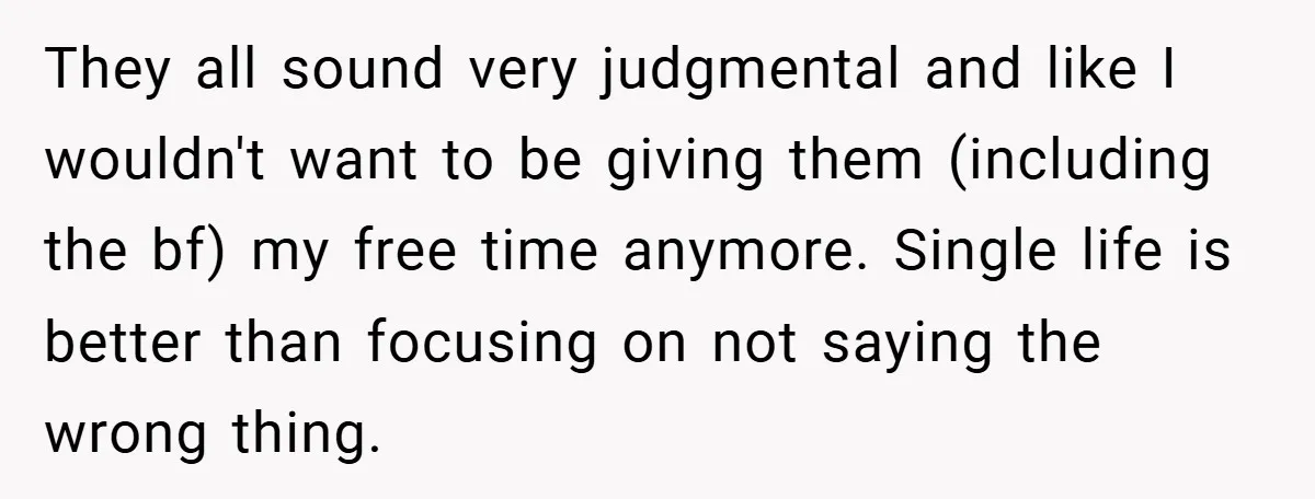 They all sound very judgmental and like I wouldn't want to be giving them (including the bf) my free time anymore. Single life is better than focusing on not saying...