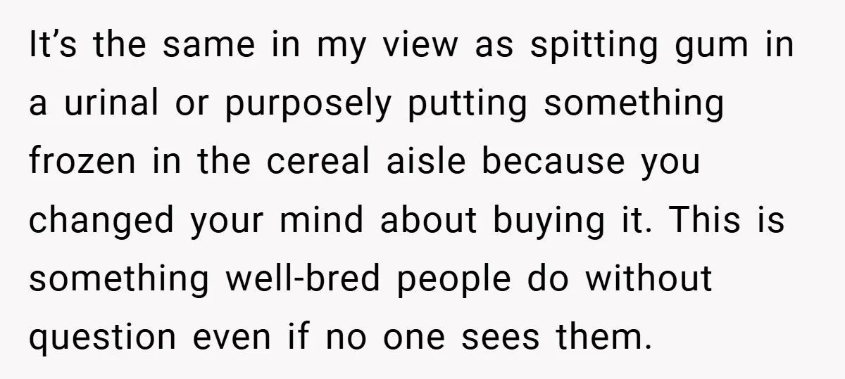 It’s the same in my view as spitting gum in a urinal or purposely putting something frozen in the cereal aisle because you changed your mind about buying it. This...