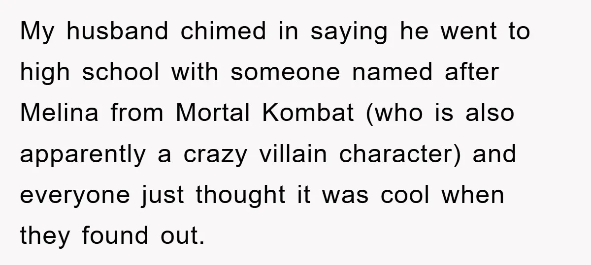 My husband chimed in saying he went to high school with someone named after Melina from Mortal Kombat (who is also apparently a crazy villain character) and everyone just thought...