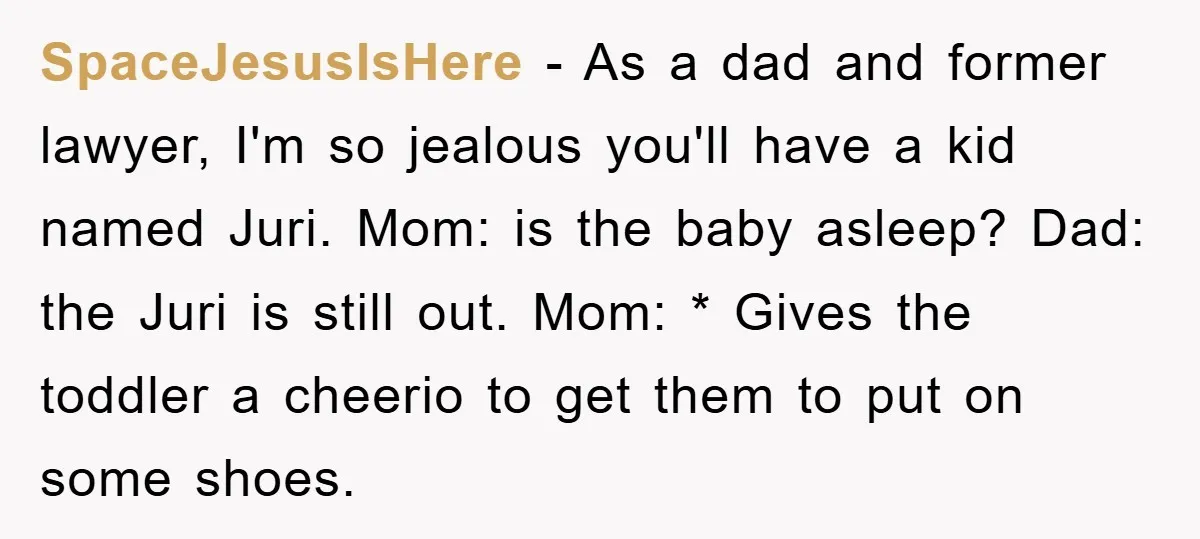 SpaceJesusIsHere − As a dad and former lawyer, I'm so jealous you'll have a kid named Juri. Mom: is the baby asleep? Dad: the Juri is still out. Mom: *...