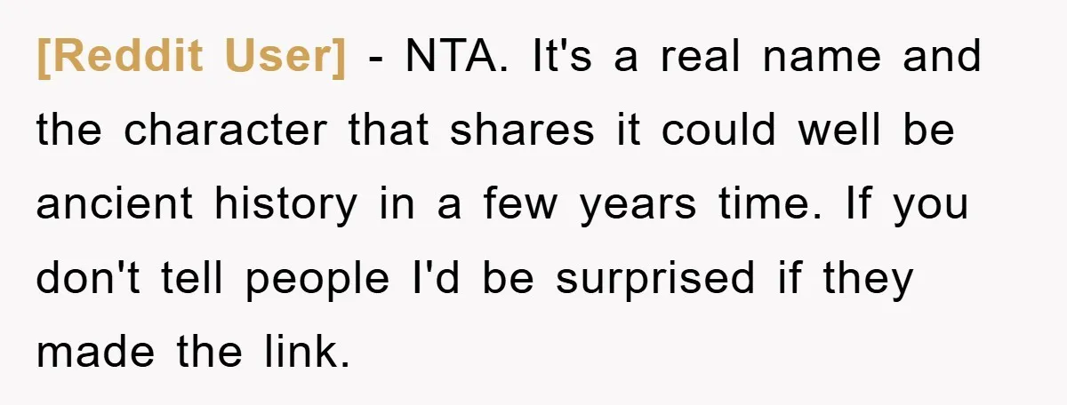 [Reddit User] − NTA. It's a real name and the character that shares it could well be ancient history in a few years time. If you don't tell people I'd...
