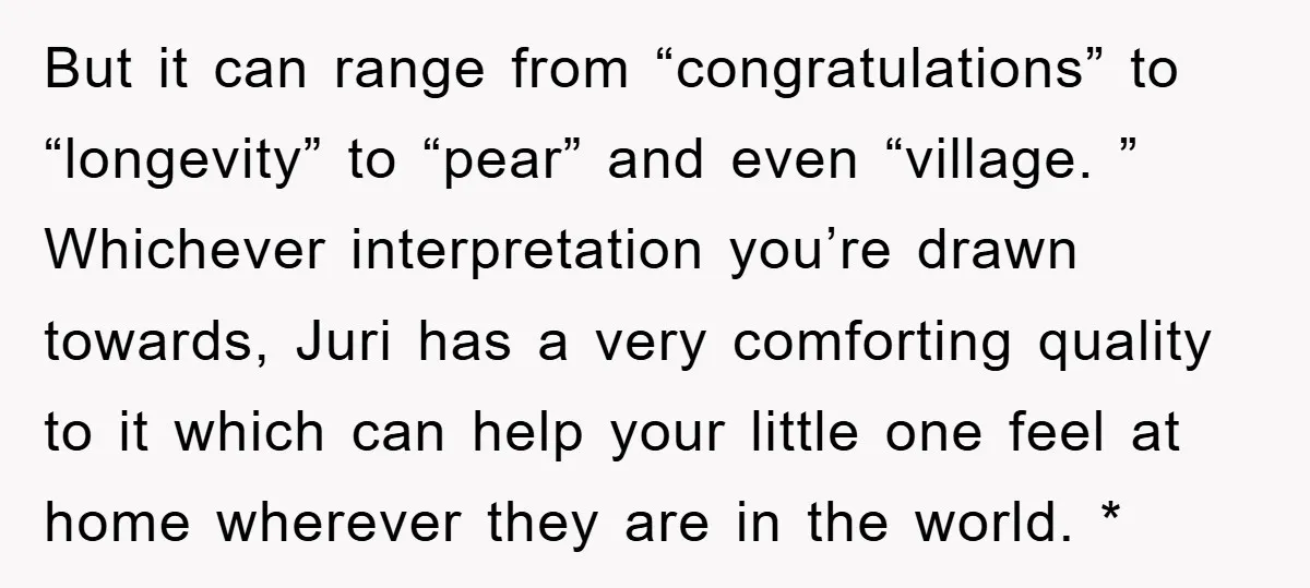 But it can range from “congratulations” to “longevity” to “pear” and even “village. ” Whichever interpretation you’re drawn towards, Juri has a very comforting quality to it which can help...