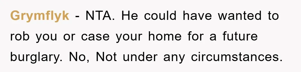 Grymflyk − NTA. He could have wanted to rob you or case your home for a future burglary. No, Not under any circumstances.