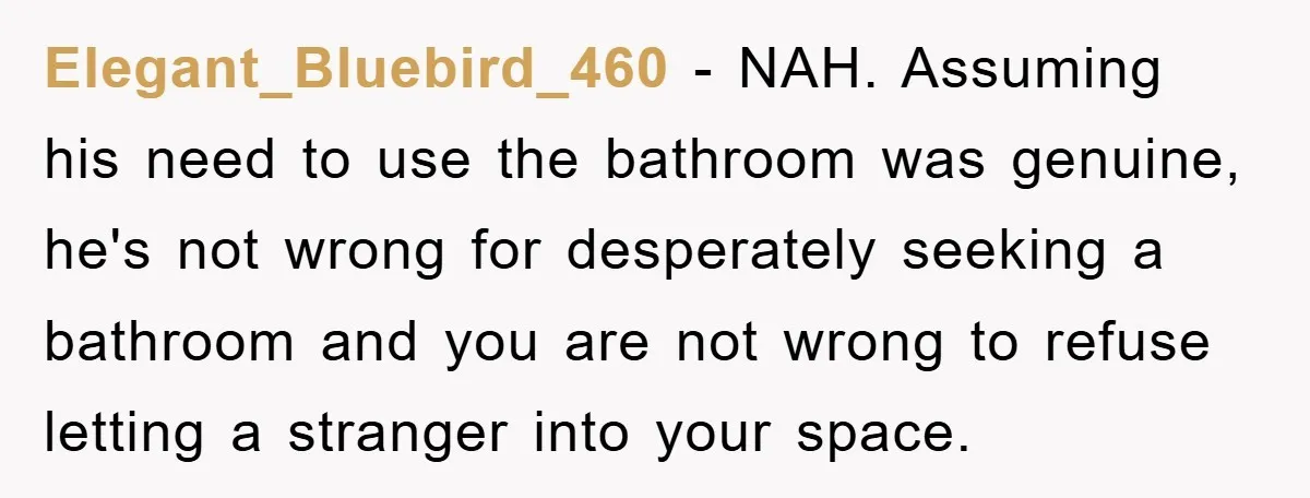 Elegant_Bluebird_460 − NAH. Assuming his need to use the bathroom was genuine, he's not wrong for desperately seeking a bathroom and you are not wrong to refuse letting a stranger...