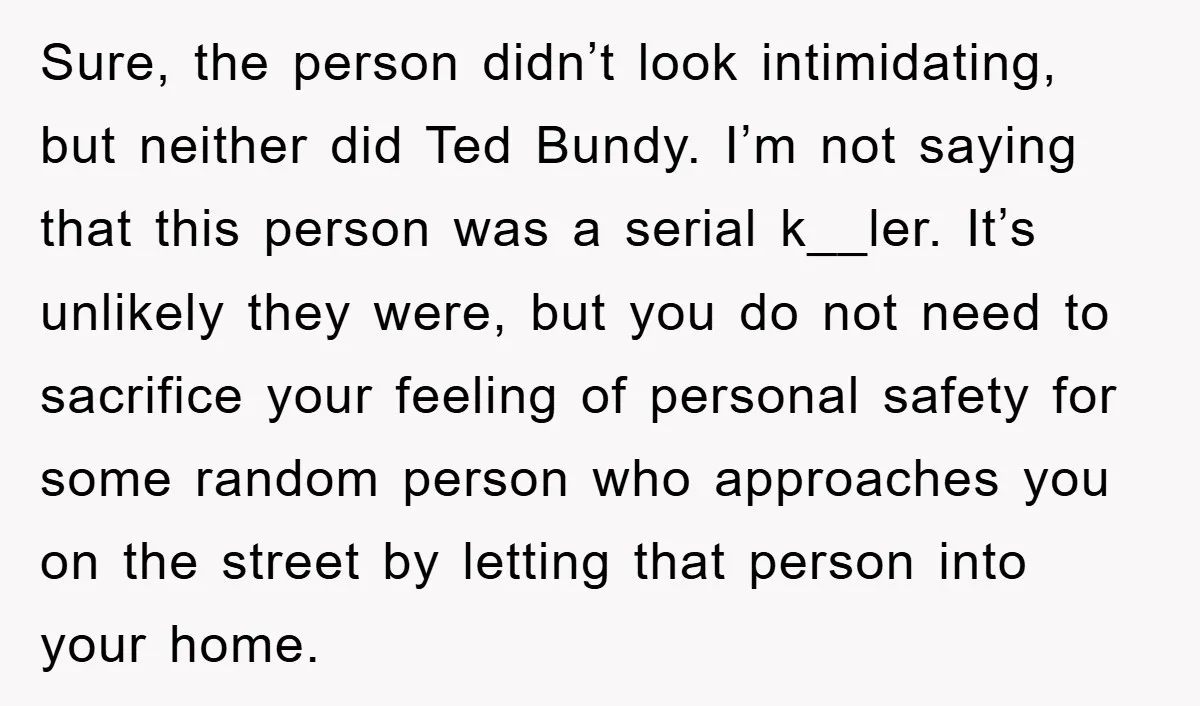 Sure, the person didn’t look intimidating, but neither did Ted Bundy. I’m not saying that this person was a serial k__ler. It’s unlikely they were, but you do not need...