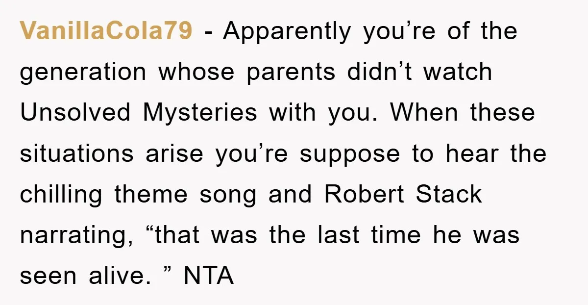 VanillaCola79 − Apparently you’re of the generation whose parents didn’t watch Unsolved Mysteries with you. When these situations arise you’re suppose to hear the chilling theme song and Robert Stack...