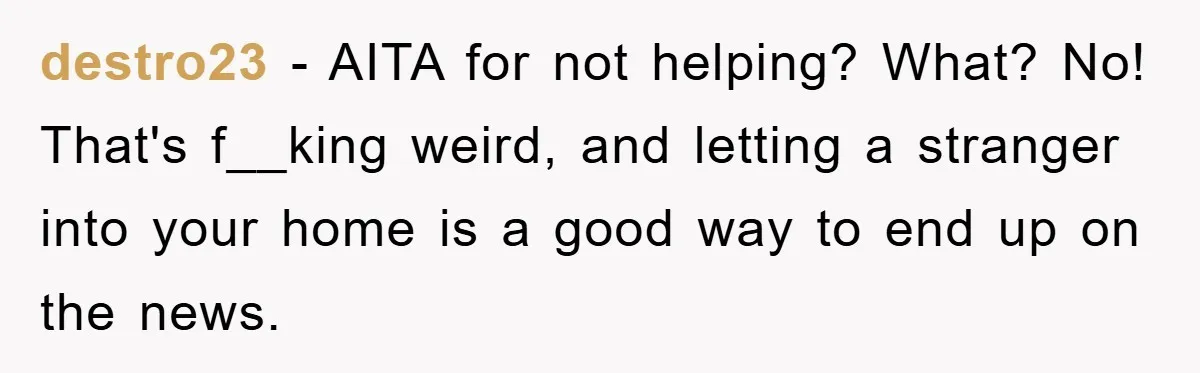 destro23 − AITA for not helping? What? No! That's f__king weird, and letting a stranger into your home is a good way to end up on the news.