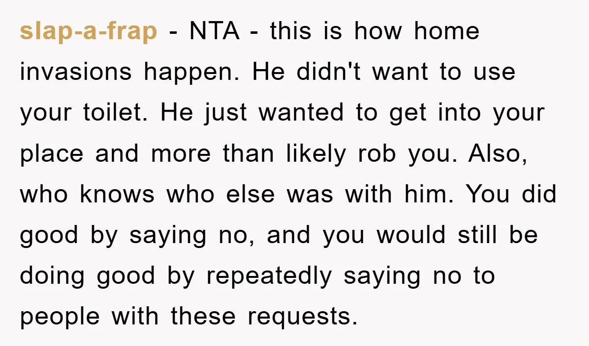 slap-a-frap − NTA - this is how home invasions happen. He didn't want to use your toilet. He just wanted to get into your place and more than likely rob...