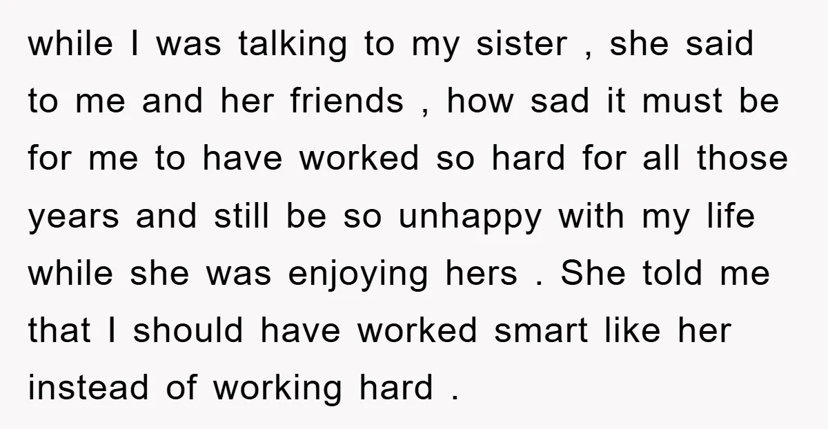 while I was talking to my sister , she said to me and her friends , how sad it must be for me to have worked so hard for all...