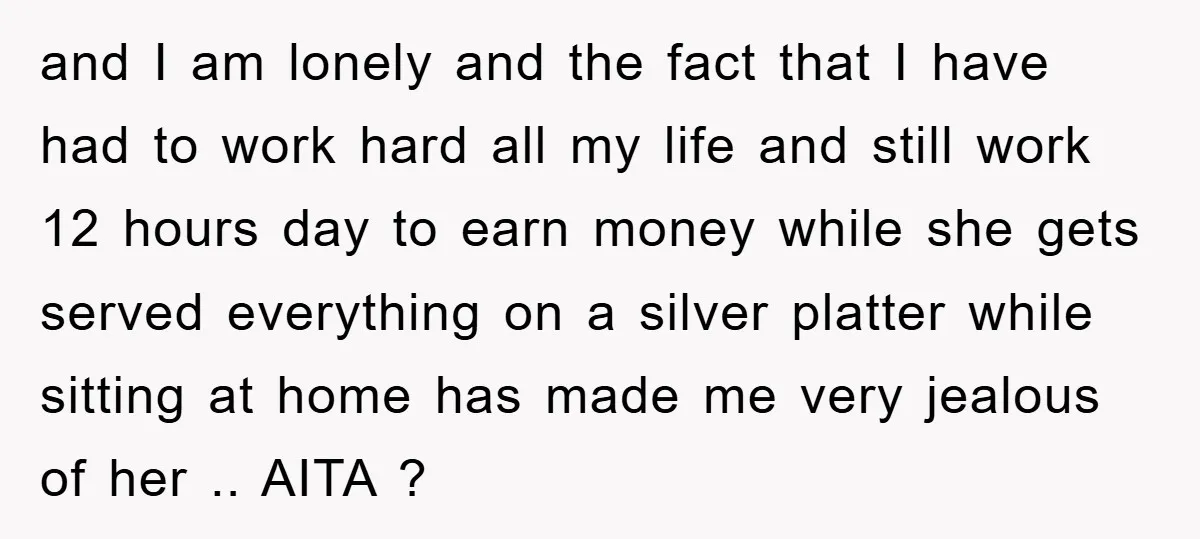 and I am lonely and the fact that I have had to work hard all my life and still work 12 hours day to earn money while she gets served...