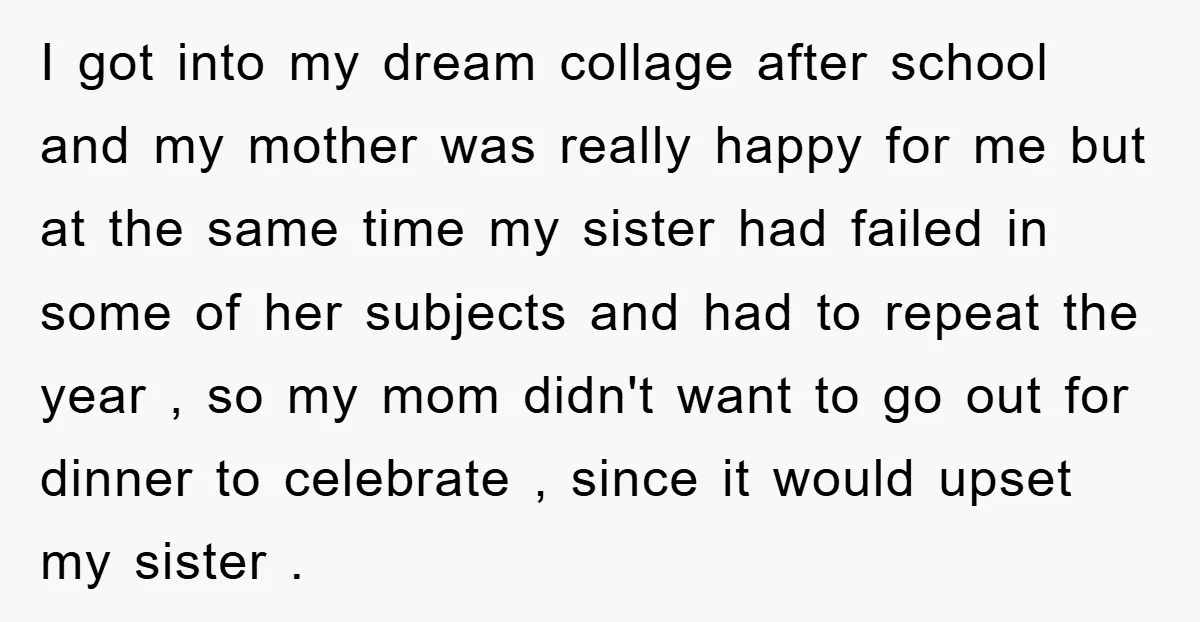 I got into my dream collage after school and my mother was really happy for me but at the same time my sister had failed in some of her subjects...