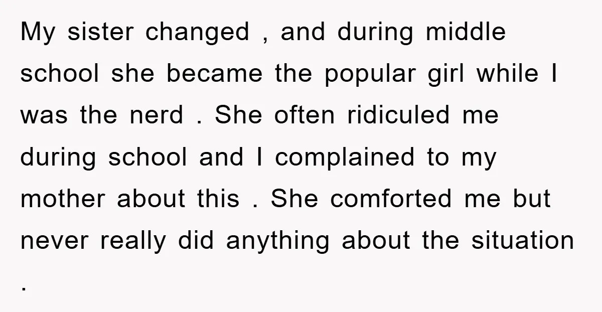 My sister changed , and during middle school she became the popular girl while I was the nerd . She often ridiculed me during school and I complained to my...