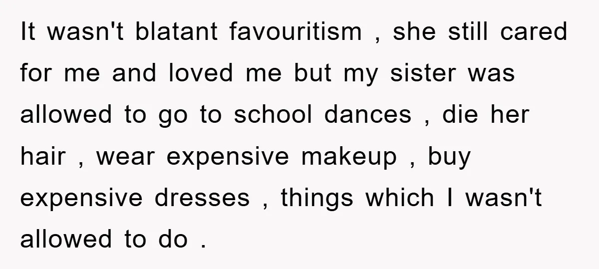 It wasn't blatant favouritism , she still cared for me and loved me but my sister was allowed to go to school dances , die her hair , wear expensive...