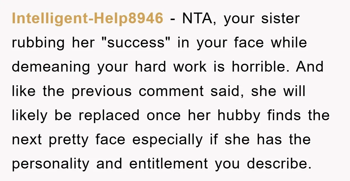 Intelligent-Help8946 − NTA, your sister rubbing her "success" in your face while demeaning your hard work is horrible. And like the previous comment said, she will likely be replaced once...